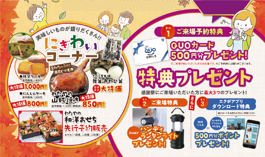 ご来場予約特典QUOカード　クオカード　プレゼント
ハンディランタンライト　プレゼント
エクポアプリ　ダウンロード特典　500ポイント

にぎわいコーナー　美味しいものが盛りだくさん！わたやの山賊焼き850円大特価
きのこ屋本舗
抹茶ケーキ
にんじんケーキ
わたやの和洋おせち　先行予約販売
