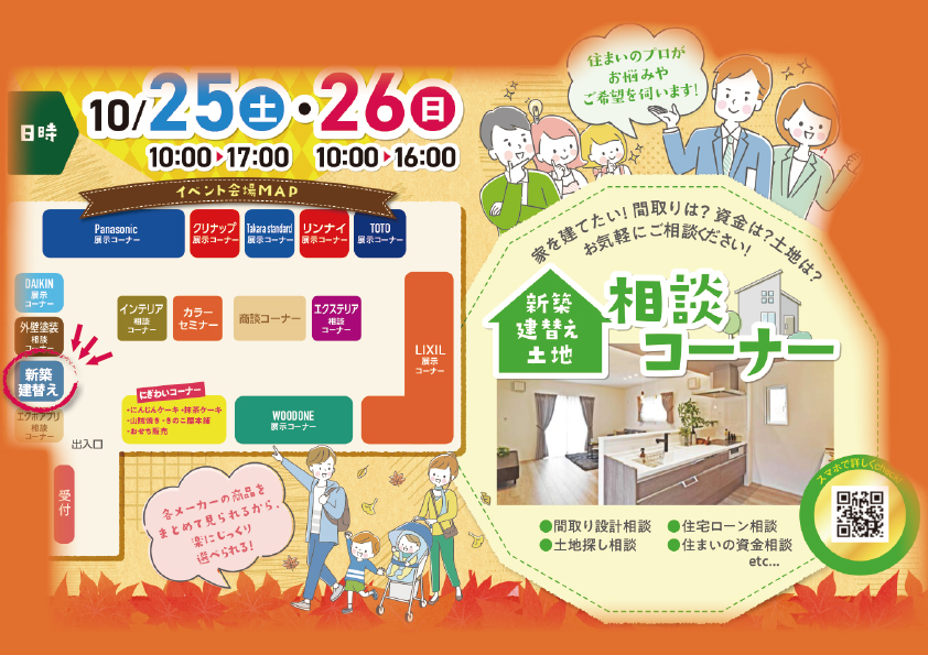 日時10/25（土）10：00～17：00・26（日）10：00～16：00
住まいのプロがお悩みやご希望を伺います！家を建てたい！間取りは？資金は？土地は？
新築、建て替え、土地相談コーナー
間取り設計相談
住宅ローン相談
土地探し相談
住まいの資金相談
イベント会場MAP
各メーカーの商品をまとめて見られるから楽にじっくり選べる！
パナソニック展示コーナー
クリナップ
タカラスタンダード
リンナイ
TOTO
インテリア相談
パーソナルカラーセミナー
ダイキン
リクシル
ウッドワン
エクステリア